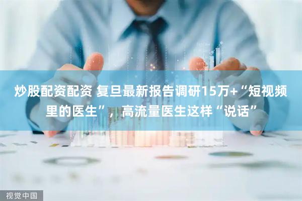 炒股配资配资 复旦最新报告调研15万+“短视频里的医生”，高流量医生这样“说话”