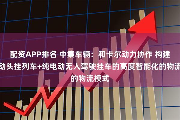 配资APP排名 中集车辆：和卡尔动力协作 构建纯电动头挂列车+纯电动无人驾驶挂车的高度智能化的物流模式