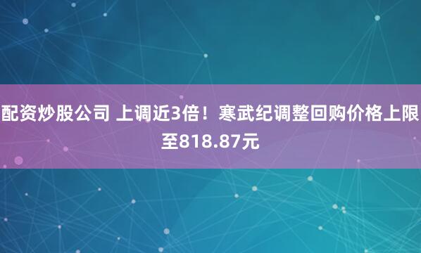 配资炒股公司 上调近3倍！寒武纪调整回购价格上限至818.87元