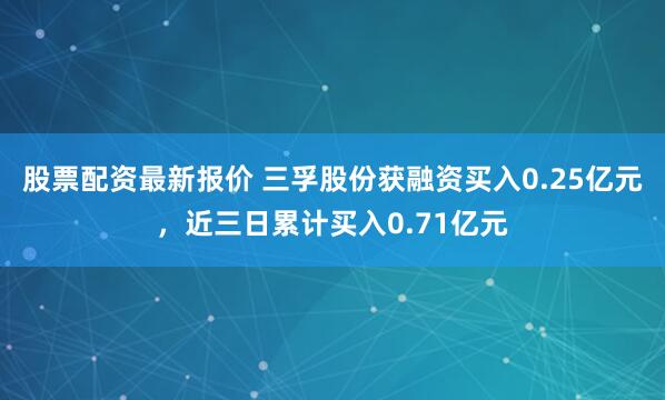 股票配资最新报价 三孚股份获融资买入0.25亿元，近三日累计买入0.71亿元