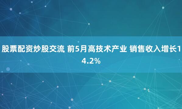 股票配资炒股交流 前5月高技术产业 销售收入增长14.2%