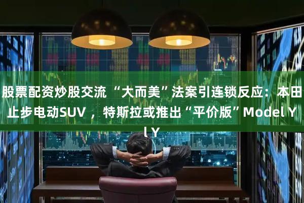 股票配资炒股交流 “大而美”法案引连锁反应：本田止步电动SUV ，特斯拉或推出“平价版”Model Y