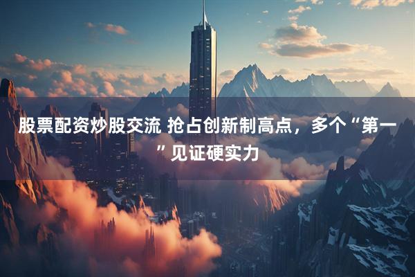 股票配资炒股交流 抢占创新制高点，多个“第一”见证硬实力