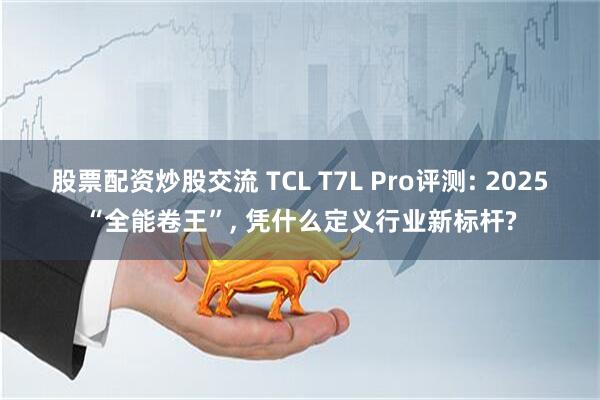 股票配资炒股交流 TCL T7L Pro评测: 2025“全能卷王”, 凭什么定义行业新标杆?