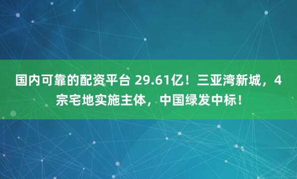 国内可靠的配资平台 29.61亿！三亚湾新城，4宗宅地实施主体，中国绿发中标！