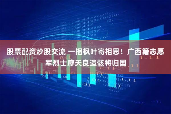 股票配资炒股交流 一捆枫叶寄相思！广西籍志愿军烈士廖天良遗骸将归国