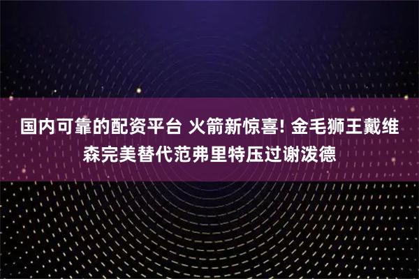 国内可靠的配资平台 火箭新惊喜! 金毛狮王戴维森完美替代范弗里特压过谢泼德
