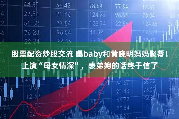 股票配资炒股交流 曝baby和黄晓明妈妈聚餐！上演“母女情深”，表弟媳的话终于信了