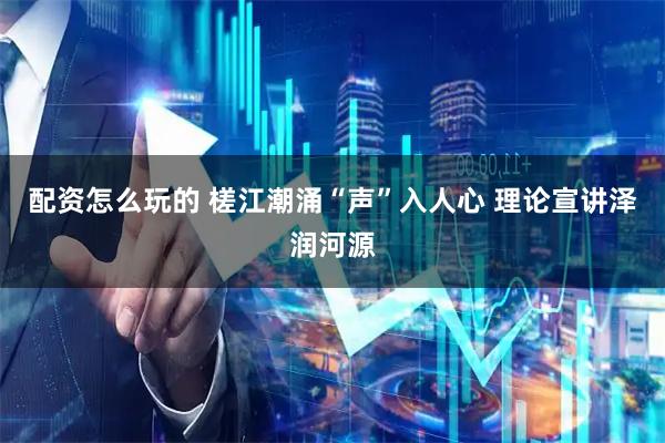 配资怎么玩的 槎江潮涌“声”入人心 理论宣讲泽润河源