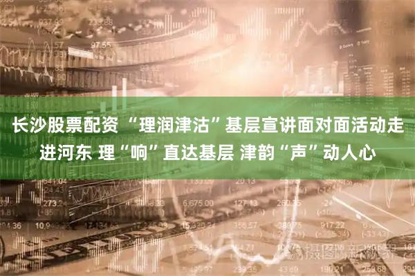 长沙股票配资 “理润津沽”基层宣讲面对面活动走进河东 理“响”直达基层 津韵“声”动人心