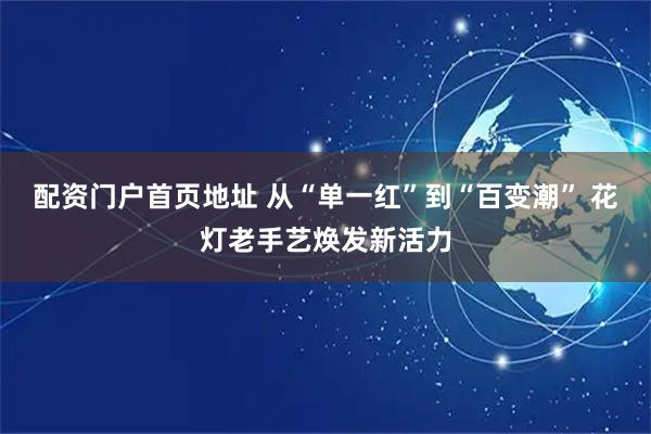 配资门户首页地址 从“单一红”到“百变潮” 花灯老手艺焕发新活力